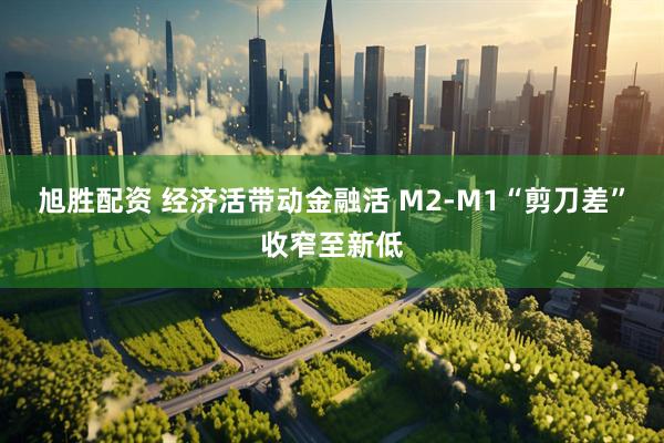 旭胜配资 经济活带动金融活 M2-M1“剪刀差”收窄至新低