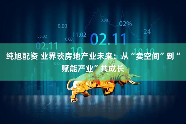 纯旭配资 业界谈房地产业未来：从“卖空间”到“赋能产业”共成长
