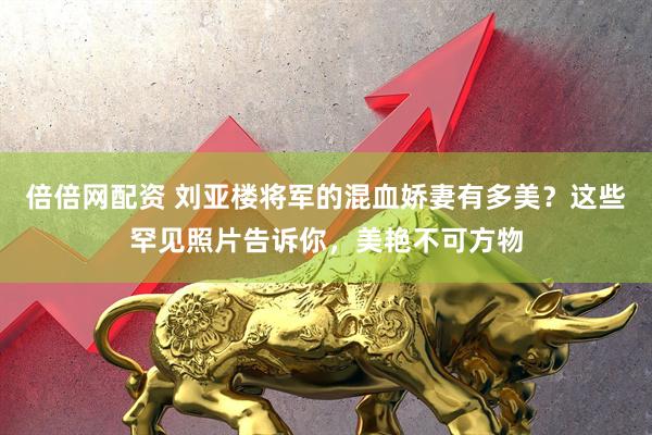 倍倍网配资 刘亚楼将军的混血娇妻有多美？这些罕见照片告诉你，美艳不可方物