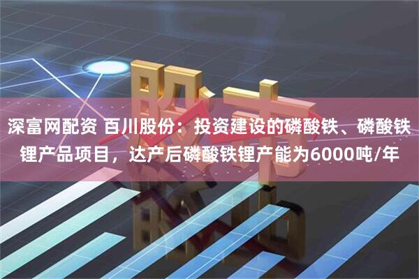 深富网配资 百川股份：投资建设的磷酸铁、磷酸铁锂产品项目，达产后磷酸铁锂产能为6000吨/年