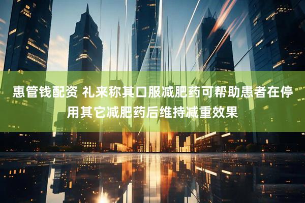 惠管钱配资 礼来称其口服减肥药可帮助患者在停用其它减肥药后维持减重效果