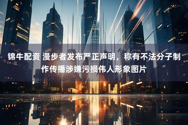 锦牛配资 漫步者发布严正声明，称有不法分子制作传播涉嫌污损伟人形象图片