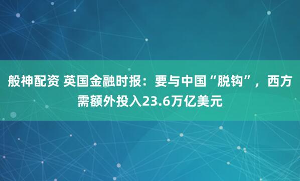 般神配资 英国金融时报：要与中国“脱钩”，西方需额外投入23.6万亿美元